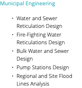 Municipal Engineering Water and Sewer Reticulation Design Fire-Fighting Water Reticulations Design Bulk Water and Sewer Design Pump Stations Design Regional and Site Flood Lines Analysis