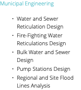 Municipal Engineering Water and Sewer Reticulation Design Fire-Fighting Water Reticulations Design Bulk Water and Sewer Design Pump Stations Design Regional and Site Flood Lines Analysis